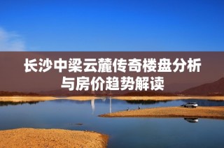 长沙中梁云麓传奇楼盘分析与房价趋势解读