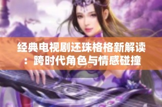 经典电视剧还珠格格新解读：跨时代角色与情感碰撞
