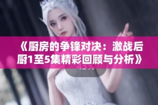 《厨房的争锋对决：激战后厨1至5集精彩回顾与分析》