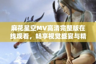 麻花星空MV高清完整版在线观看，畅享视觉盛宴与精彩演绎