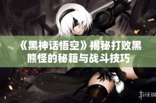 《黑神话悟空》揭秘打败黑熊怪的秘籍与战斗技巧