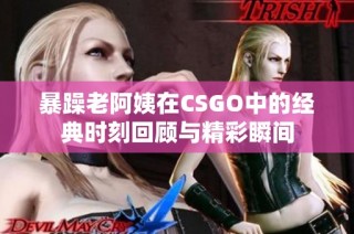 暴躁老阿姨在CSGO中的经典时刻回顾与精彩瞬间