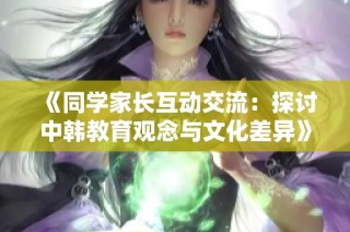 《同学家长互动交流：探讨中韩教育观念与文化差异》