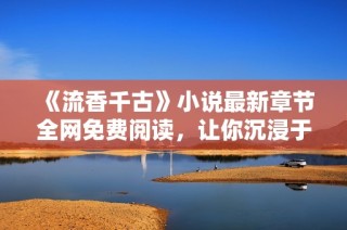 《流香千古》小说最新章节全网免费阅读，让你沉浸于精彩故事中