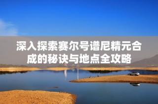 深入探索赛尔号谱尼精元合成的秘诀与地点全攻略