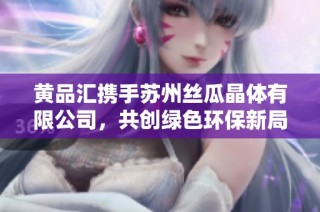 黄品汇携手苏州丝瓜晶体有限公司，共创绿色环保新局面