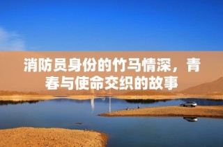 消防员身份的竹马情深，青春与使命交织的故事