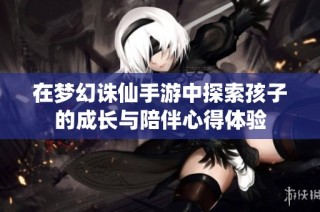 在梦幻诛仙手游中探索孩子的成长与陪伴心得体验