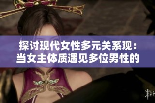 探讨现代女性多元关系观：当女主体质遇见多位男性的选择与挑战
