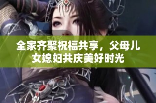 全家齐聚祝福共享，父母儿女媳妇共庆美好时光