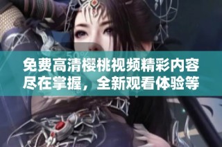 免费高清樱桃视频精彩内容尽在掌握，全新观看体验等你来享受