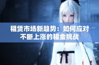 租赁市场新趋势：如何应对不断上涨的租金挑战