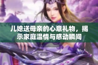 儿媳送母亲的心意礼物，揭示家庭温情与感动瞬间