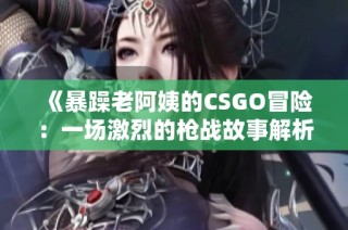 《暴躁老阿姨的CSGO冒险：一场激烈的枪战故事解析》