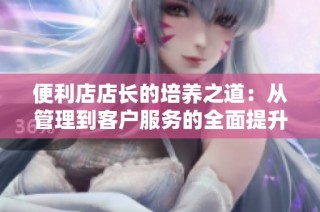 便利店店长的培养之道：从管理到客户服务的全面提升攻略