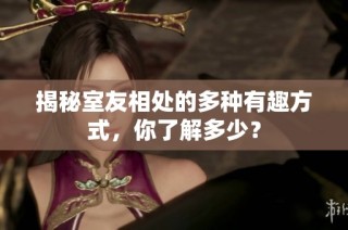 揭秘室友相处的多种有趣方式，你了解多少？