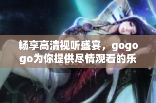 畅享高清视听盛宴，gogogo为你提供尽情观看的乐趣