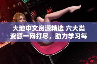 大地中文资源精选 六大类资源一网打尽，助力学习每一步