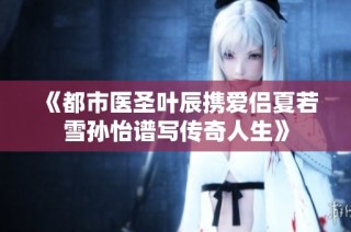 《都市医圣叶辰携爱侣夏若雪孙怡谱写传奇人生》
