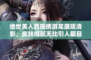 绝世美人西施携游龙展现清影，皮肤细腻无比引人瞩目