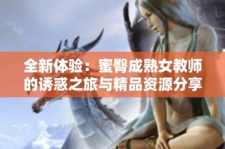 全新体验：蜜臀成熟女教师的诱惑之旅与精品资源分享