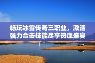 畅玩冰雪传奇三职业，激活强力合击技能尽享热血盛宴