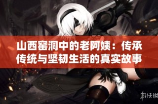 山西窑洞中的老阿姨：传承传统与坚韧生活的真实故事