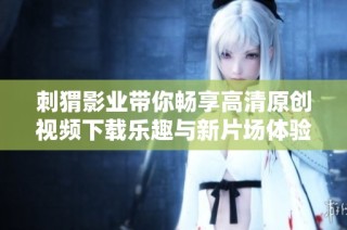 刺猬影业带你畅享高清原创视频下载乐趣与新片场体验