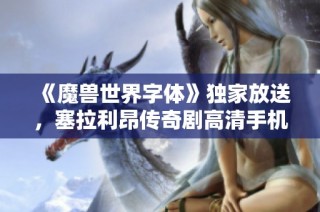 《魔兽世界字体》独家放送，塞拉利昂传奇剧高清手机观看指南