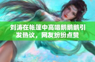 刘涛在帐篷中高唱鹅鹅鹅引发热议，网友纷纷点赞
