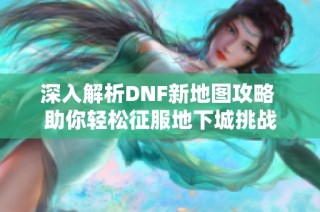 深入解析DNF新地图攻略 助你轻松征服地下城挑战