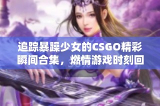 追踪暴躁少女的CSGO精彩瞬间合集，燃情游戏时刻回顾