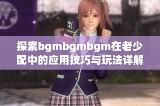 探索bgmbgmbgm在老少配中的应用技巧与玩法详解