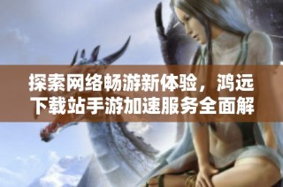 探索网络畅游新体验，鸿远下载站手游加速服务全面解析