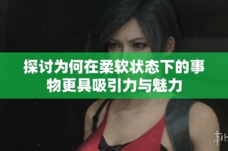探讨为何在柔软状态下的事物更具吸引力与魅力