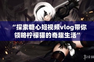 “探索糖心短视频vlog带你领略柠檬猫的奇趣生活”