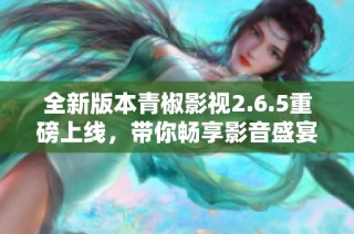 全新版本青椒影视2.6.5重磅上线，带你畅享影音盛宴