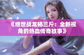 《绝世战龙杨三斤：全新视角的热血传奇故事》
