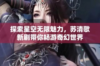 探索星空无限魅力，苏清歌新剧带你畅游奇幻世界