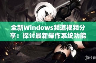 全新Windows频道视频分享：探讨最新操作系统功能与使用技巧