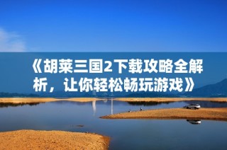 《胡莱三国2下载攻略全解析，让你轻松畅玩游戏》