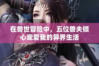 在兽世冒险中，五位兽夫倾心宠爱我的异界生活