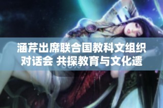 涵芹出席联合国教科文组织对话会 共探教育与文化遗产保护新路径
