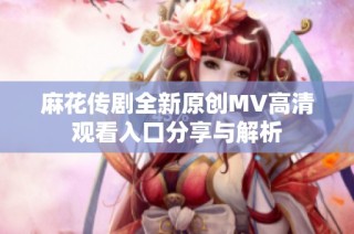 麻花传剧全新原创MV高清观看入口分享与解析