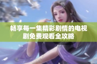 畅享每一集精彩剧情的电视剧免费观看全攻略