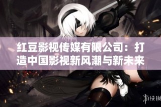 红豆影视传媒有限公司：打造中国影视新风潮与新未来