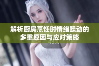 解析厨房烹饪时情绪躁动的多重原因与应对策略