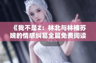 《我不是Z：林北与林楠苏婉的情感纠葛全篇免费阅读》