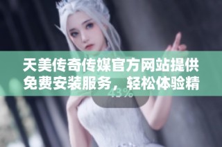 天美传奇传媒官方网站提供免费安装服务，轻松体验精彩内容
