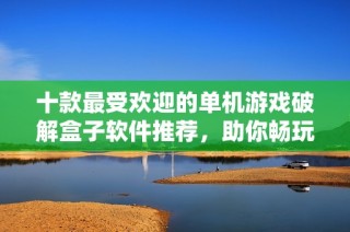 十款最受欢迎的单机游戏破解盒子软件推荐，助你畅玩无阻